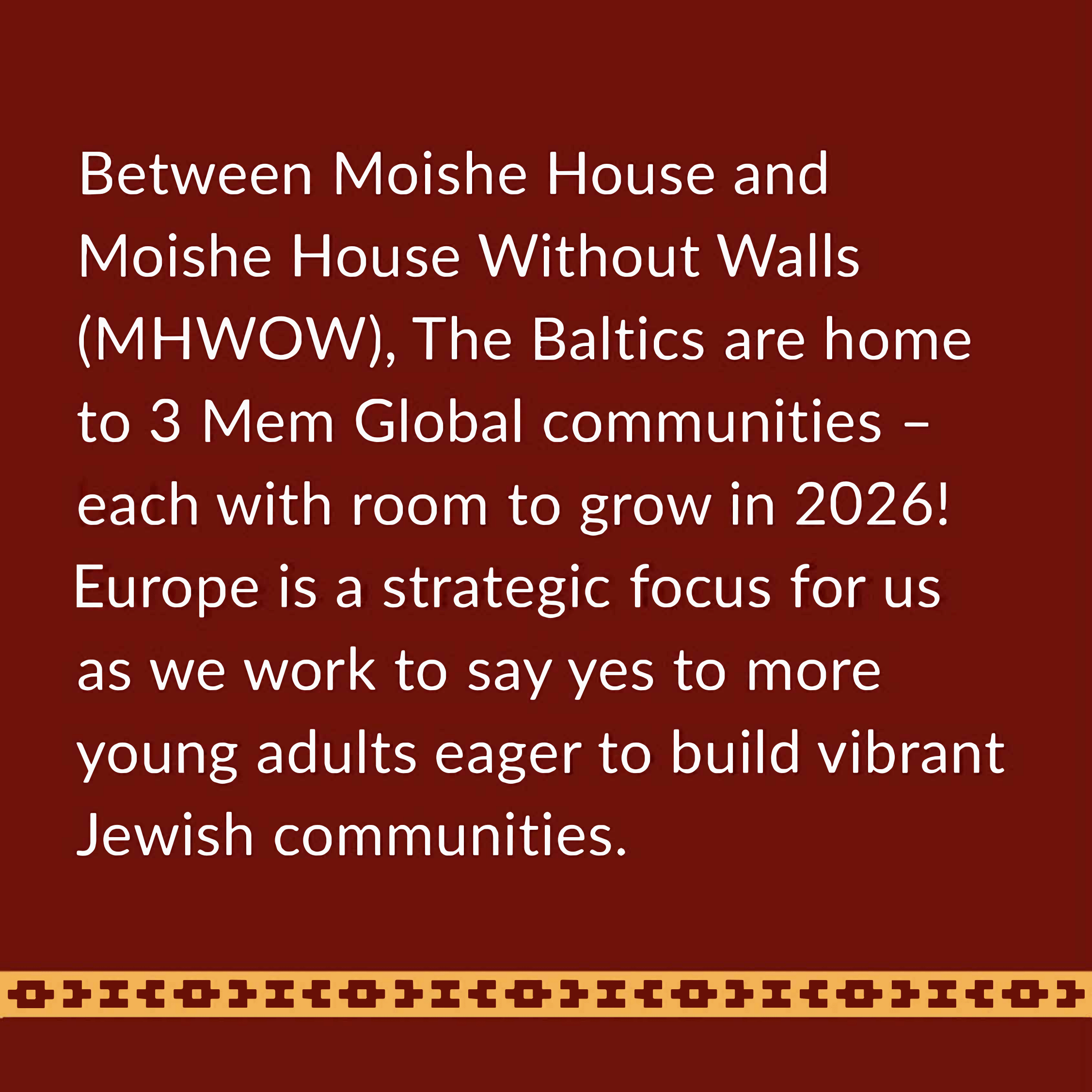 Between Moishe House and Moishe House Without Walls 
(M HWOW), The Salties are home to 3 Mem Global communities -each with room to grow in 2026! Europe is a strategic focus for us as we work to say yes to more young adults eager to build vibrant Jewish communities. 